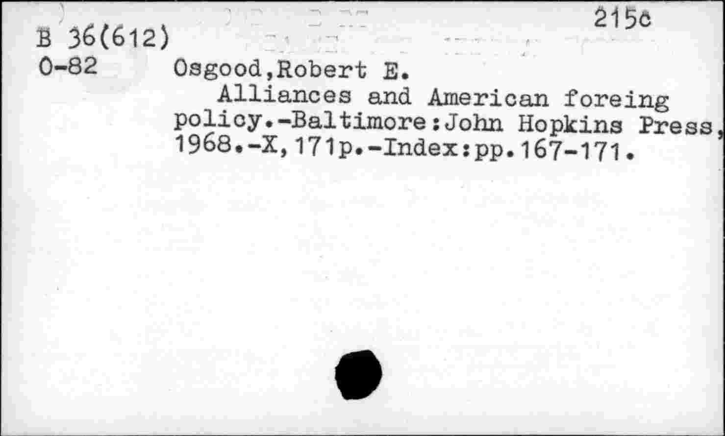 ﻿B 36(612) 0-82
215c
Osgood,Robert E.
Alliances and American foreing policy.—Baltimore:John Hopkins Press 1968.-X,171p.-Index:pp.167-171.